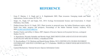 REFERENCE
1. Gyan P. Sharma, J. S. Singh and A. S. Raghubanshi 2005, Plant invasions: Emerging trends and future
implications, Current science 88:726-734
2. Singh, J.S., Singh, S.P. and Gupta, S.R., 2014. Ecology Environmental Science and Conservation. S. Chand
Publishers, New Delhi.
3. Prabhat Kumar Rai & J.S. Singh, 2021, Plant invasion in protected areas, the Indian Himalayan region, and the
North East India: progress and prospects, Proceedings of the Indian National Science Academy 87(7)
DOI:10.1007/s43538-021-00013-w
4. Heather Charles and Jeffrey S. Dukes, 2007, Impacts of Invasive Species on Ecosystem Services, ecological
Studies Vol 193
5. A. Rajasekaran, Priyanka Salunkhe and Monika Singh, DOCUMENTATION AND STATUS OF INVASIVE
ALIEN PLANT SPECIES IN INDIA, A Handbook ICFRE
6. N. Roychoudhury, P. B. Meshram and Rajesh Kumar Mishra, 2019, CERTIFICATE COURSE ON FOREST
ENTOMOLOGY AND PEST CONTROL (pp.72-77) Publisher: TROPICAL FOREST RESEARCH INSTITUTE,
JABALPUR
7. Control Mechanisms- National Invasive Species Information Centre
 