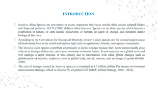 INTRODUCTION
◎ Invasive Alien Species are non-native or exotic organisms that occur outside their natural adapted ranges
and dispersal potential. IUCN (2000) defines Alien Invasive Species as an alien species which becomes
established in natural or semi-natural ecosystems or habitat, an agent of change, and threatens native
biological diversity.
◎ According to the Convention for Biological Diversity, invasive alien species are the second largest cause
of biodiversity loss in the world and impose high costs to agriculture, forestry, and aquatic ecosystems.
◎ The invasive alien species contribute enormously to global change because they harm human health, pose
a threat to biological diversity, and cause enormous economic losses. It now operates on a global scale and
will undergo a rapid increase in this century due to interactions with other global changes such as
globalization of markets, explosive rises in global trade, travel, tourism, and exchange of goods (Hobbs.
2000).
◎ The cost of damage caused by invasive species is estimated at 1.5 trillion dollars Per annum environment
and economic damage, which is close to 5% of global GDP (GISP, Global Strategy, 2008 - 2010).
 