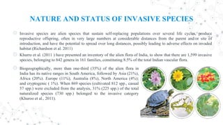 NATURE AND STATUS OF INVASIVE SPECIES
◎ Invasive species are alien species that sustain self-replacing populations over several life cycles, produce
reproductive offspring, often in very large numbers at considerable distances from the parent and/or site of
introduction, and have the potential to spread over long distances, possibly leading to adverse effects on invaded
habitat (Richardson et al. 2011)
◎ Khurro et al. (2011 ) have presented an inventory of the alien flora of India, to show that there are 1,599 invasive
species, belonging to 842 genera in 161 families, constituting 8.5% of the total Indian vascular flora.
◎ Biogeographically, more than one-third (35%) of the alien flora in
India has its native ranges in South America, followed by Asia (21%),
Africa (20%). Europe (11%), Australia (8%), North America (4%);
and cryptogenic ( 1%). When 869 species (cultivated 812 spp., casual
57 spp.) were excluded from the analysis, 31% (225 spp.) of the total
naturalized species (730 spp.) belonged to the invasive category
(Khuroo et al., 2011).
 