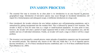 INVASION PROCESS
◎ The essential first step in invasion by an alien plant is its introduction to an area beyond its previous
geographical range. Introduction of non-native species may occur through (i) Accidental introduction, (ii)
import for a limited purpose and subsequent escape, or deliberate introduction on a large scale.
◎ Once introduced, the invader colonizes the new habitat, produces new self-perpetuating populations, and is
naturalized by getting incorporated into the resident flora. This is followed by spread to new locations. The
invader is likely to exist for some time as a single or small-localized population. At some point in time,
however, the invader will enter a period of rapid expansion both in terms of total population size, and the
number and size of individual infestations. Finally, an invader will reach a stage at which it will be a major
problem.
◎ The invasion is not necessarily a smooth process; major episodes of population expansion may be punctuated
by uneventful periods. The statistical rule, known as the 10th rule, holds that 1 in 10 of imported species
become introduced, 1 in 10 of those introduced become established, and 1 in 10 of those established become
Pests (Sharma et al., 2005).
 