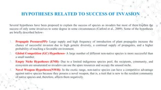 HYPOTHESES RELATED TO SUCCESS OF INVASION
Several hypotheses have been proposed to explain the success of species as invaders but most of them explain the
success of only some invasives to some degree in some circumstances (Catford et al., 2009). Some of the hypotheses
are briefly described below-
1. Propagule Pressure(PP)- Large supply and high frequency of introduction of plant propagules increase the
chance of successful invasion due to high genetic diversity, a continual supply of propagules, and a higher
probability of reaching a favorable environment.
2. Global Competition (GC) Hypotheses- A large number of different non-native species is more successful than
a small number.
3. Empty Niche Hypotheses (ENH)- Due to a limited indigenous species pool, the recipients, community, and
ecosystem are unsaturated so invaders can use the spare resources and occupy the unused niche.
4. Novel Weapon Hypotheses(NWH)- In the exotic range, non-native species can have a competitive advantage
against native species because they possess a novel weapon, that is, a trait that is new to the resident community
of native species and, therefore, affects them negatively.
 