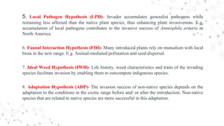 5. Local Pathogen Hypothesis (LPH)- Invader accumulates generalist pathogens while
remaining less affected than the native plant species, thus enhancing plant invasiveness. E.g.
accumulation of local pathogens contributes to the invasive success of Ammophila arneria in
North America.
6. Faunal Interaction Hypothesis (FIH)- Many introduced plants rely on mutualism with local
biota in the new range. E.g. Animal-mediated pollination and seed dispersal.
7. Ideal Weed Hypothesis (IWH)- Life history, weed characteristics and traits of the invading
species facilitate invasion by enabling them to outcompete indigenous species.
8. Adaptation Hypothesis (ADP)- The invasion success of non-native species depends on the
adaptation to the conditions in the exotic range before and/ or after the introduction. Non-native
species that are related to native species are more successful in this adaptation.
 
