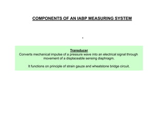 COMPONENTS OF AN IABP MEASURING SYSTEM

.
Transducer
Converts mechanical impulse of a pressure wave into an electrical signal through
movement of a displaceable sensing diaphragm.
It functions on principle of strain gauze and wheatstone bridge circuit.

 