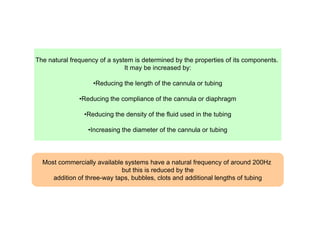 The natural frequency of a system is determined by the properties of its components.
It may be increased by:
•Reducing the length of the cannula or tubing
•Reducing the compliance of the cannula or diaphragm
•Reducing the density of the fluid used in the tubing
•Increasing the diameter of the cannula or tubing

Most commercially available systems have a natural frequency of around 200Hz
but this is reduced by the
addition of three-way taps, bubbles, clots and additional lengths of tubing

 