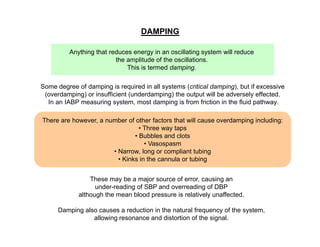 DAMPING
Anything that reduces energy in an oscillating system will reduce
the amplitude of the oscillations.
This is termed damping.
Some degree of damping is required in all systems (critical damping), but if excessive
(overdamping) or insufficient (underdamping) the output will be adversely effected.
In an IABP measuring system, most damping is from friction in the fluid pathway.
There are however, a number of other factors that will cause overdamping including:
• Three way taps
• Bubbles and clots
• Vasospasm
• Narrow, long or compliant tubing
• Kinks in the cannula or tubing
These may be a major source of error, causing an
under-reading of SBP and overreading of DBP
although the mean blood pressure is relatively unaffected.
Damping also causes a reduction in the natural frequency of the system,
allowing resonance and distortion of the signal.

 