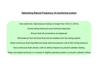 Optimizing Natural Frequency of monitoring system

•Use wide bore, high pressure tubing no longer than 122 cm ( 48 in).
•Avoid tubing extensions and minimize stopcocks.
•Ensure that all connections are tightened.
•Eliminate air from the flush fluid and air bubbles from the tubing system.
•Keep continuous flush bag filled and keep external pressure cuff at 300 mmHg pressure.
•Use continuous flush device ( with or without heparin) to prevent catheter clotting.
•Keep cannulated extremity in a neutral or slightly extended position to prevent catheter kinking

 