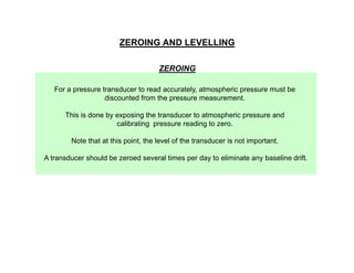 ZEROING AND LEVELLING
ZEROING
For a pressure transducer to read accurately, atmospheric pressure must be
discounted from the pressure measurement.
This is done by exposing the transducer to atmospheric pressure and
calibrating pressure reading to zero.
Note that at this point, the level of the transducer is not important.
A transducer should be zeroed several times per day to eliminate any baseline drift.

 