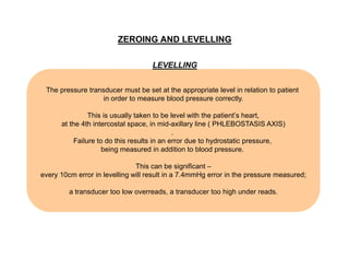 ZEROING AND LEVELLING
LEVELLING
The pressure transducer must be set at the appropriate level in relation to patient
in order to measure blood pressure correctly.
This is usually taken to be level with the patient’s heart,
at the 4th intercostal space, in mid-axillary line ( PHLEBOSTASIS AXIS)
.
Failure to do this results in an error due to hydrostatic pressure,
being measured in addition to blood pressure.
This can be significant –
every 10cm error in levelling will result in a 7.4mmHg error in the pressure measured;
a transducer too low overreads, a transducer too high under reads.

 