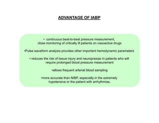 ADVANTAGE OF IABP

• continuous beat-to-beat pressure measurement,
close monitoring of critically ill patients on vasoactive drugs
•Pulse waveform analysis provides other important hemodynamic parameters
• reduces the risk of tissue injury and neuropraxias in patients who will
require prolonged blood pressure measurement
•allows frequent arterial blood sampling
•more accurate than NIBP, especially in the extremely
hypotensive or the patient with arrhythmias.

 