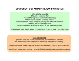 COMPONENTS OF AN IABP MEASURING SYSTEM
Intra-arterial cannula
•Should be wide and short
• Forward flowing blood contains kinetic energy.
•When flowing blood is suddenly stopped
by tip of catheter, kinetic energy is partially converted into pressure.
This may add 2-10mmHg to SBP.
•This is referred to as end hole artifact or end pressure product.
•Cannulation sites: Radial, Ulnar, Dorsalis Pedis, Posterior tibial, Femoral arteries

Fluid filled tubing
•provides a column of non-compressible, bubble free fluid between
the arterial blood and the pressure transducer for hydraulic coupling.
• Ideally, the tubing should be short, wide and non-compliant (stiff) to reduce damping.
•extra 3-way taps and unnecessary lengths of tubing should be avoided where possible

 