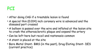 PCI
• After doing CAG if a treatable lesion is found
• A special thin (0.014) inch coronary wire is advanced and the
diseased part crossed
• A balloon is passed over the wire and inflated at the lesion site
to crash the atherosclerotic plaque and expand the artery
• Can be left here but recoil and restenosis common
• A stent is placed at the site
• Bare Metal Stent- BMS (in the past), Drug Eluting Stent- DES
(current practice)
 