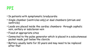 PPI
• In patients with symptomatic bradycardia
• Single chamber (ventricles only) or dual chambers (atrium and
ventricle)
• Leads are placed inside the cardiac chambers- through cephalic
vein, axillary or subclavian vein
• Fixed at appropriate sites
• Connected to the pulse generator which is placed in a subcutaneous
pocket made just below the clavicle
• Battery usually lasts for 10 years and may need to be replaced
after that
 