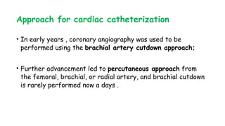 Approach for cardiac catheterization
• In early years , coronary angiography was used to be
performed using the brachial artery cutdown approach;
• Further advancement led to percutaneous approach from
the femoral, brachial, or radial artery, and brachial cutdown
is rarely performed now a days .
 