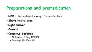 Preparations and premedication
• NPO after midnight except for medication
• Shave inguinal area
• Light shower
• Consent
• Conscious Sedation
• Midazolam 0.5mg IV PRN
• Fentanyl 25-50mg IV
 