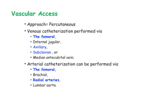 Vascular Access
• Approach= Percutaneous
• Venous catheterization performed via
• The femoral,
• Internal jugular,
• Axillary,
• Subclavian , or
• Median antecubital vein;
• Arterial catheterization can be performed via
• The femoral,
• Brachial,
• Radial arteries,
• Lumbar aorta.
 