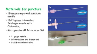 Materials for puncture
• 18-gauge single-wall puncture
needle
• 18-21 gauge thin-walled
Seldinger needle with
Obturator;
• Micropuncture® Introducer Set
:
• 21 gauge needle ,
• 5F introducer and dilator and
• 0 .018-inch nitinol wire
 