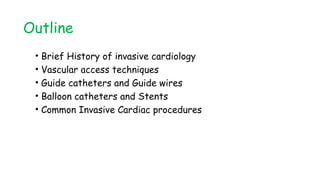 Outline
• Brief History of invasive cardiology
• Vascular access techniques
• Guide catheters and Guide wires
• Balloon catheters and Stents
• Common Invasive Cardiac procedures
 