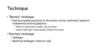 Technique
• “Bounce" technique
• Puncture needle proximity to the artery can be confirmed based on
transmitted arterial pulsation;
• North to south movt. needle…top of artery
• Side to side movt…when needle is lateral to artery
• Puncture technique
• Seldinger
• Modified Seldinger/ Anterior wall
 