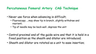 Percutaneous Femoral Artery CAG Technique
• Never use force when advancing is difficult;
• Fluoroscopy ….may show tip in branch…slightly withdraw and
reorient;
• Tip of needle may be back wall…depress the unit
• Control proximal end of the guide-wire and that it is held in a
fixed position as the sheath and dilator are introduced;
• Sheath and dilator are rotated as a unit to ease insertion;
 