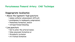 Percutaneous Femoral Artery CAG Technique
Inappropriate localization
• Above the ligament/ high puncture
• makes catheter advancement difficult;
• predisposes to inadequate compression;
• Hematoma formation, and/or
• retroperitoneal bleeding;
• Low puncture
• fail to enter the arterial lumen;
• false aneurysm formation or
• thrombotic occlusion
• A-V fistula formation
 