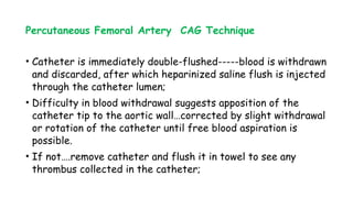 Percutaneous Femoral Artery CAG Technique
• Catheter is immediately double-flushed-----blood is withdrawn
and discarded, after which heparinized saline flush is injected
through the catheter lumen;
• Difficulty in blood withdrawal suggests apposition of the
catheter tip to the aortic wall…corrected by slight withdrawal
or rotation of the catheter until free blood aspiration is
possible.
• If not….remove catheter and flush it in towel to see any
thrombus collected in the catheter;
 