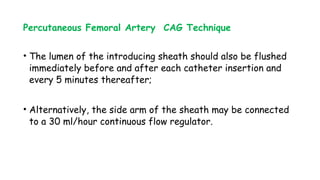 Percutaneous Femoral Artery CAG Technique
• The lumen of the introducing sheath should also be flushed
immediately before and after each catheter insertion and
every 5 minutes thereafter;
• Alternatively, the side arm of the sheath may be connected
to a 30 ml/hour continuous flow regulator.
 