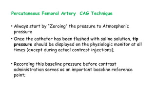 Percutaneous Femoral Artery CAG Technique
• Always start by “Zeroing” the pressure to Atmospheric
pressure
• Once the catheter has been flushed with saline solution, tip
pressure should be displayed on the physiologic monitor at all
times (except during actual contrast injections);
• Recording this baseline pressure before contrast
administration serves as an important baseline reference
point;
 
