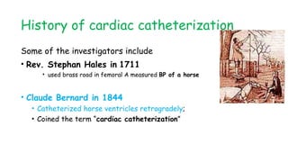 History of cardiac catheterization
Some of the investigators include
• Rev. Stephan Hales in 1711
• used brass road in femoral A measured BP of a horse
• Claude Bernard in 1844
• Catheterized horse ventricles retrogradely;
• Coined the term “cardiac catheterization”
 