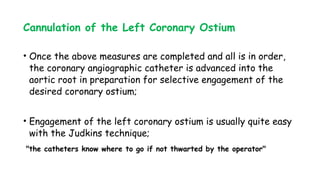 Cannulation of the Left Coronary Ostium
• Once the above measures are completed and all is in order,
the coronary angiographic catheter is advanced into the
aortic root in preparation for selective engagement of the
desired coronary ostium;
• Engagement of the left coronary ostium is usually quite easy
with the Judkins technique;
"the catheters know where to go if not thwarted by the operator"
 