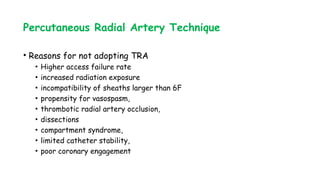 Percutaneous Radial Artery Technique
• Reasons for not adopting TRA
• Higher access failure rate
• increased radiation exposure
• incompatibility of sheaths larger than 6F
• propensity for vasospasm,
• thrombotic radial artery occlusion,
• dissections
• compartment syndrome,
• limited catheter stability,
• poor coronary engagement
 