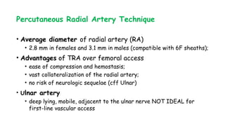 Percutaneous Radial Artery Technique
• Average diameter of radial artery (RA)
• 2.8 mm in females and 3.1 mm in males (compatible with 6F sheaths);
• Advantages of TRA over femoral access
• ease of compression and hemostasis;
• vast collateralization of the radial artery;
• no risk of neurologic sequelae (cff Ulnar)
• Ulnar artery
• deep lying, mobile, adjacent to the ulnar nerve NOT IDEAL for
first-line vascular access
 