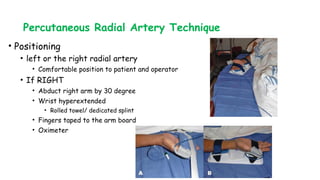 Percutaneous Radial Artery Technique
• Positioning
• left or the right radial artery
• Comfortable position to patient and operator
• If RIGHT
• Abduct right arm by 30 degree
• Wrist hyperextended
• Rolled towel/ dedicated splint
• Fingers taped to the arm board
• Oximeter
 