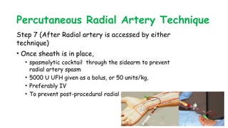 Percutaneous Radial Artery Technique
Step 7 (After Radial artery is accessed by either
technique)
• Once sheath is in place,
• spasmolytic cocktail through the sidearm to prevent
radial artery spasm
• 5000 U UFH given as a bolus, or 50 units/kg,
• Preferably IV
• To prevent post-procedural radial artery occlusion;
 
