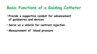 Basic Functions of a Guiding Catheter
• Provide a supportive conduit for advancement
of guidewires and devices
• Serve as a vehicle for contrast injection
• Measurement of blood pressure
 