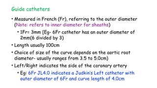Guide catheters
• Measured in French (Fr), referring to the outer diameter
(Note: refers to inner diameter for sheaths)
• 1Fr= 3mm [Eg- 6Fr catheter has an outer diameter of
2mm(6 divided by 3)
• Length usually 100cm
• Choice of size of the curve depends on the aortic root
diameter- usually ranges from 3.5 to 5.0cm)
• Left/Right indicates the side of the coronary artery
• Eg: 6Fr JL4.0 indicates a Judkin’s Left catheter with
outer diameter of 6Fr and curve length of 4.0cm
 