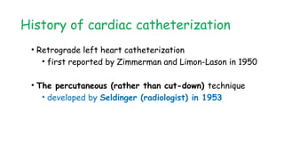 History of cardiac catheterization
• Retrograde left heart catheterization
• first reported by Zimmerman and Limon-Lason in 1950
• The percutaneous (rather than cut-down) technique
• developed by Seldinger (radiologist) in 1953
 