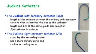 Judkins Catheters:
• The Judkins left coronary catheter (JL):
• length of the segment between the primary and secondary
curve is what determines the size of the catheter
• length and size of the aorta…guide size selection
• JL4 catheter is optimum
• The Judkins Right coronary catheter (JR)
• sized by the secondary curve
• has a sharp primary curve and
• shallow secondary curve
 