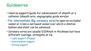 Guidewires
• Used as support/guide for advancement of sheath or a
catheter (sheath wire, angiography guide wire)or
• For interventions (Eg-coronary wire) to open an occluded
vessel or cross a narrowed vessel over which a dilation
balloon and stent can be advanced
• Coronary wires are usually 0.014inch in thickness but have
different coatings, strengths at tip
• Light support (Floppy)
• Intermediate support
• Strong support
 