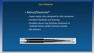 Core Material
• Nitinol/Elastinite®
– Super-elastic alloy designed for kink resistance
– Excellent flexibility and steering
– Durable nature may facilitate treatment of
multiple lesions and/or tortuous vessels
– No memory
 