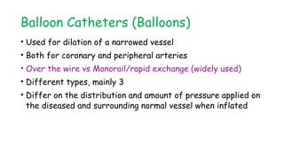 Balloon Catheters (Balloons)
• Used for dilation of a narrowed vessel
• Both for coronary and peripheral arteries
• Over the wire vs Monorail/rapid exchange (widely used)
• Different types, mainly 3
• Differ on the distribution and amount of pressure applied on
the diseased and surrounding normal vessel when inflated
 