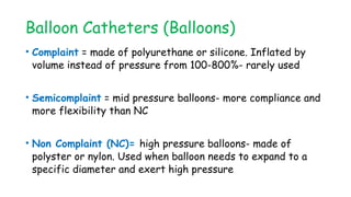 Balloon Catheters (Balloons)
• Complaint = made of polyurethane or silicone. Inflated by
volume instead of pressure from 100-800%- rarely used
• Semicomplaint = mid pressure balloons- more compliance and
more flexibility than NC
• Non Complaint (NC)= high pressure balloons- made of
polyster or nylon. Used when balloon needs to expand to a
specific diameter and exert high pressure
 
