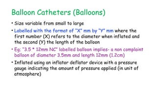 Balloon Catheters (Balloons)
• Size variable from small to large
• Labelled with the format of “X” mm by “Y” mm where the
first number (X) refers to the diameter when inflated and
the second (Y) the length of the balloon
• Eg; “3.5 * 12mm NC” labelled balloon implies- a non complaint
balloon of diameter 3.5mm and length 12mm (1.2cm)
• Inflated using an inflator deflator device with a pressure
gauge indicating the amount of pressure applied (in unit of
atmosphere)
 