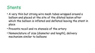 Stents
• A very thin but strong wire mesh tubes wrapped around a
balloon and placed at the site of the dilated lesion after
which the balloon is inflated and deflated leaving the stent in
place
• Prevents recoil and re stenosis of the artery
• Nomenclature of size (diameter and length), delivery
mechanism similar to balloons
 