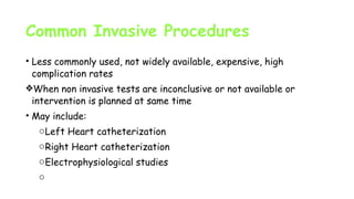 Common Invasive Procedures
• Less commonly used, not widely available, expensive, high
complication rates
❖When non invasive tests are inconclusive or not available or
intervention is planned at same time
• May include:
oLeft Heart catheterization
oRight Heart catheterization
oElectrophysiological studies
o
 