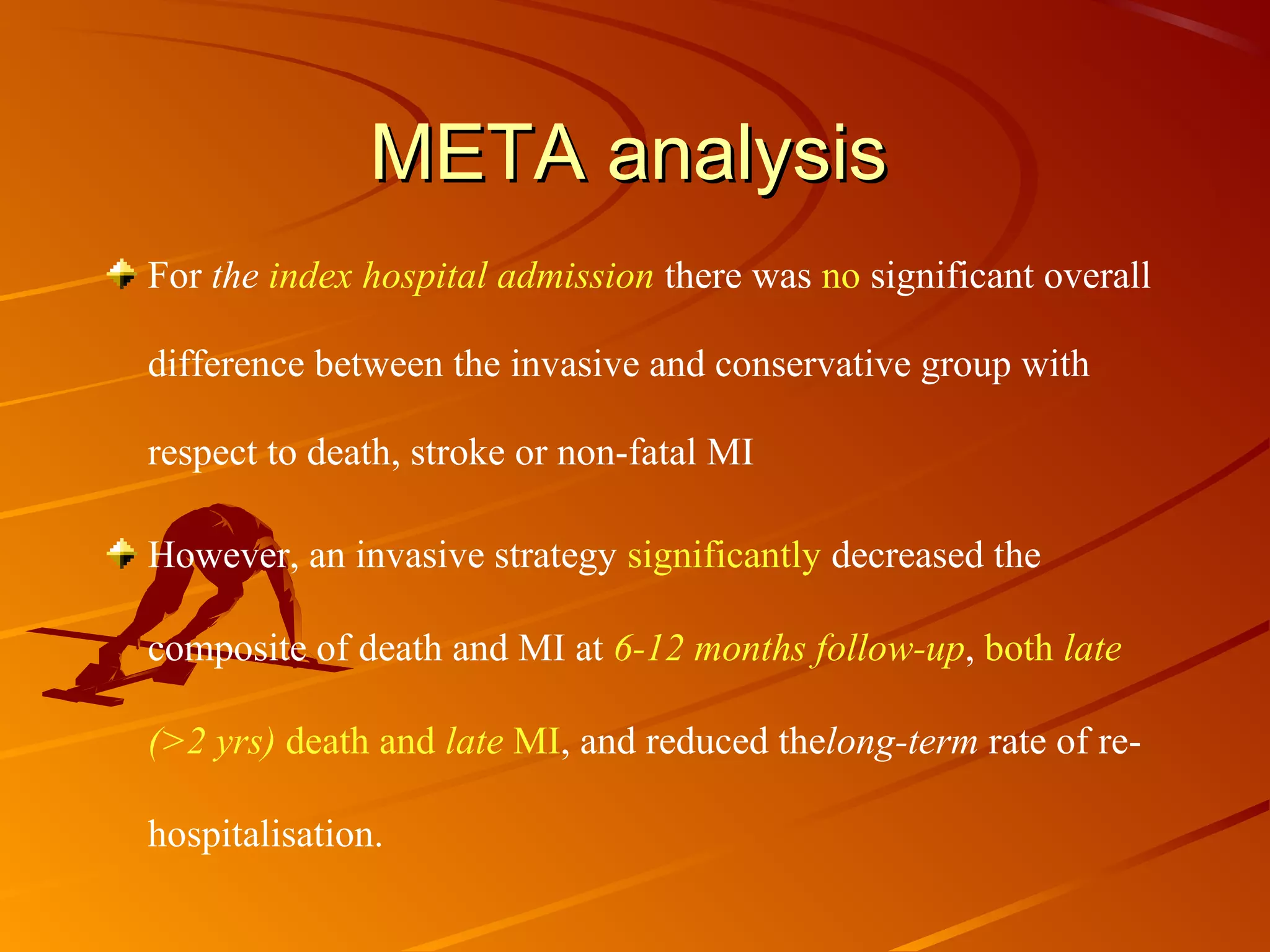 META analysisMETA analysis
For the index hospital admission there was no significant overall
difference between the invasive and conservative group with
respect to death, stroke or non-fatal MI
However, an invasive strategy significantly decreased the
composite of death and MI at 6-12 months follow-up, both late
(>2 yrs) death and late MI, and reduced thelong-term rate of re-
hospitalisation.
 