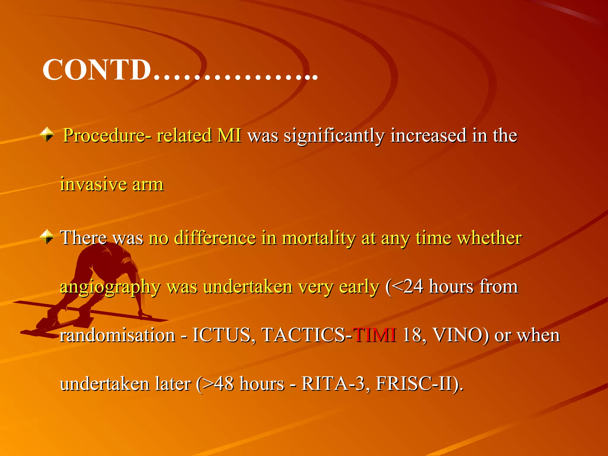Procedure- related MIProcedure- related MI was significantly increased in thewas significantly increased in the
invasive arminvasive arm
There wasThere was no difference in mortality at any time whetherno difference in mortality at any time whether
angiography was undertaken very earlyangiography was undertaken very early (<24 hours from(<24 hours from
randomisation - ICTUS, TACTICS-randomisation - ICTUS, TACTICS-TIMITIMI 18, VINO) or when18, VINO) or when
undertaken later (>48 hours - RITA-3, FRISC-II).undertaken later (>48 hours - RITA-3, FRISC-II).
CONTD……………..
 
