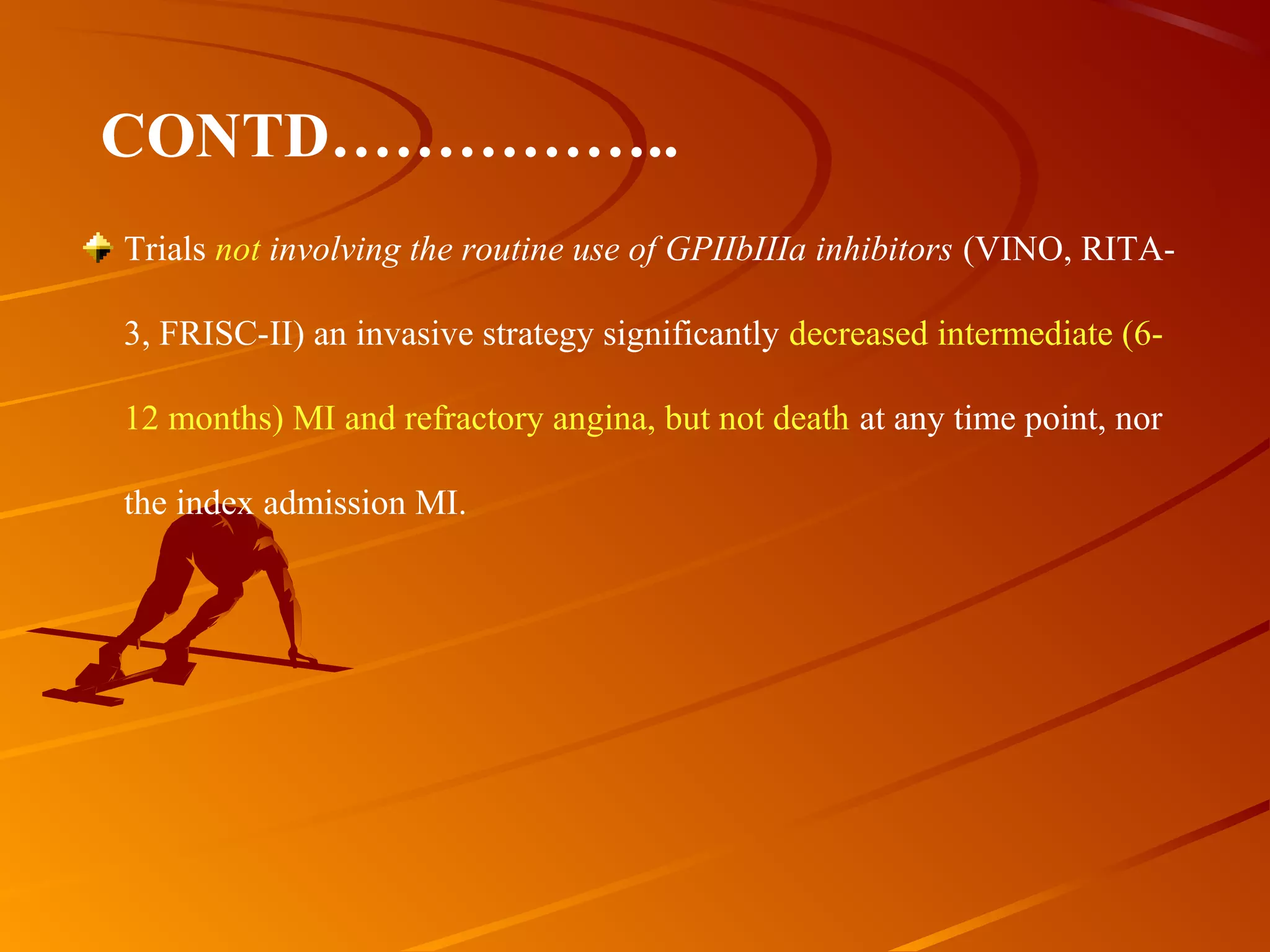 Trials not involving the routine use of GPIIbIIIa inhibitors (VINO, RITA-
3, FRISC-II) an invasive strategy significantly decreased intermediate (6-
12 months) MI and refractory angina, but not death at any time point, nor 
the index admission MI.
CONTD……………..
 