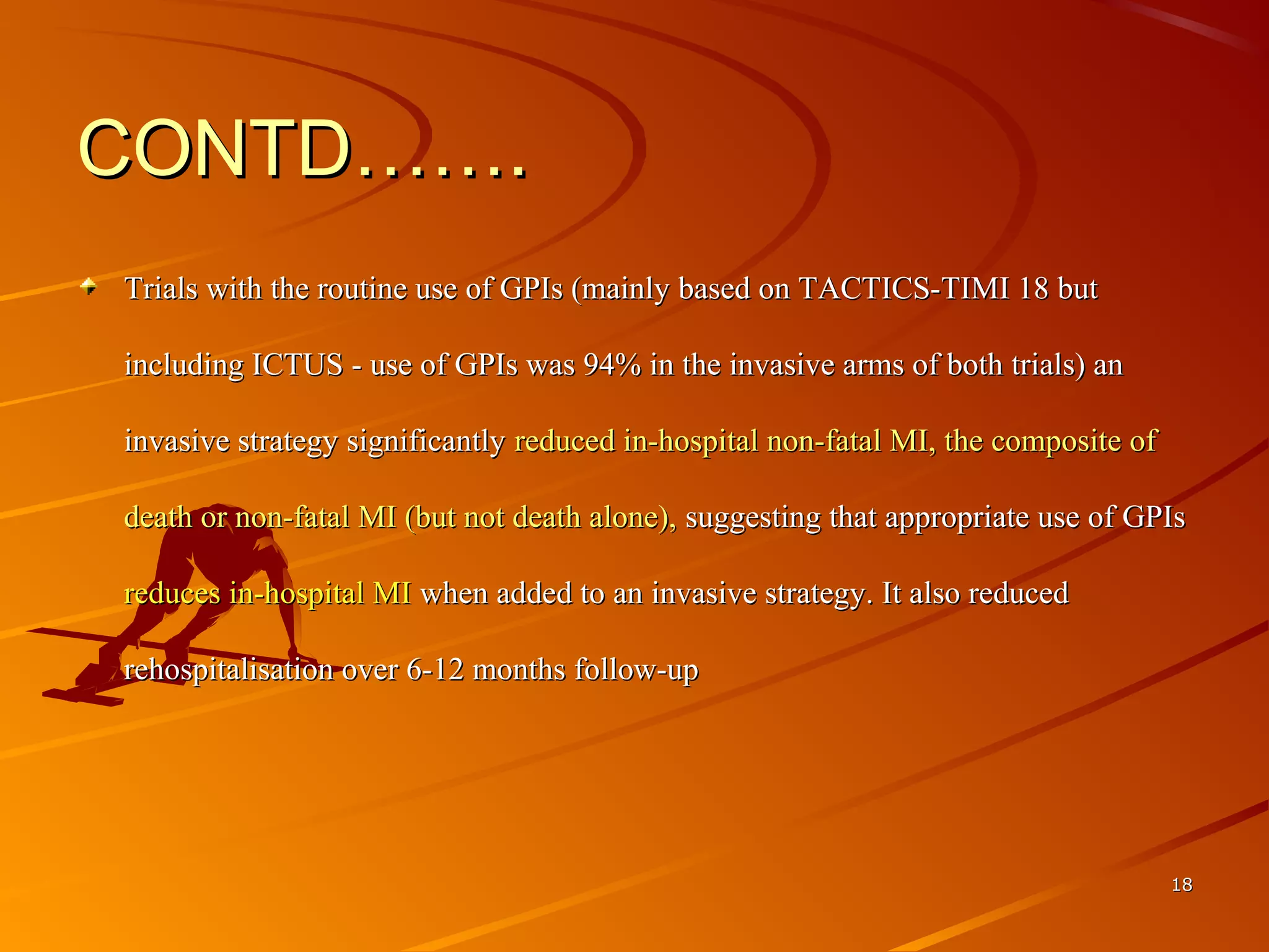 CONTD…….CONTD…….
Trials with the routine use of GPIs (mainly based on TACTICS-TIMI 18 but Trials with the routine use of GPIs (mainly based on TACTICS-TIMI 18 but 
including ICTUS - use of GPIs was 94% in the invasive arms of both trials) an including ICTUS - use of GPIs was 94% in the invasive arms of both trials) an 
invasive strategy significantly invasive strategy significantly reduced in-hospital non-fatal MI, the composite of reduced in-hospital non-fatal MI, the composite of 
death or non-fatal MI (but not death alone), death or non-fatal MI (but not death alone), suggesting that appropriate use of GPIs suggesting that appropriate use of GPIs 
reduces in-hospital MI reduces in-hospital MI when added to an invasive strategy. It also reduced when added to an invasive strategy. It also reduced 
rehospitalisation over 6-12 months follow-uprehospitalisation over 6-12 months follow-up
1818
 