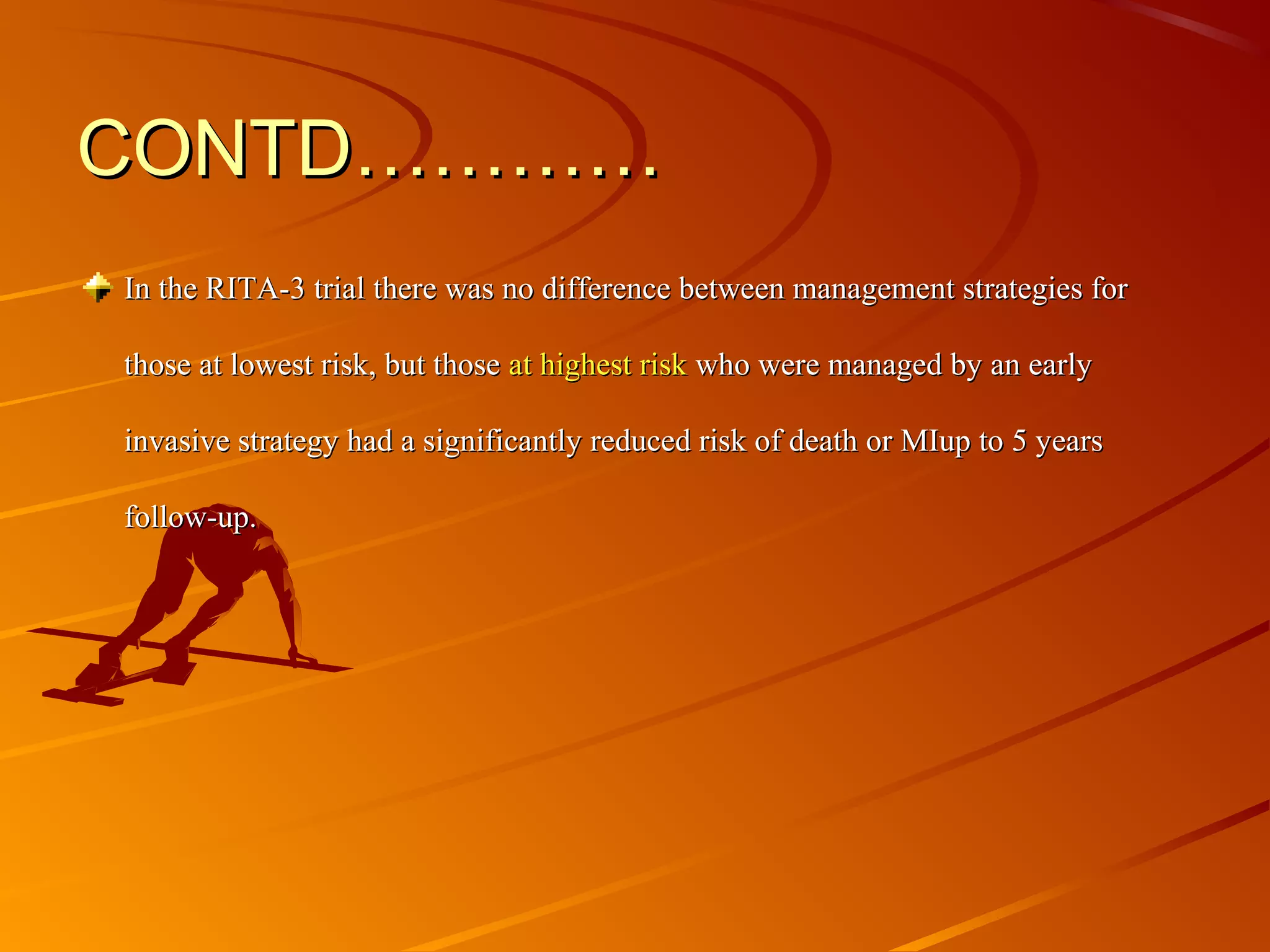 CONTD…………CONTD…………
In the RITA-3 trial there was no difference between management strategies for In the RITA-3 trial there was no difference between management strategies for 
those at lowest risk, but those those at lowest risk, but those at highest risk at highest risk who were managed by an early who were managed by an early 
invasive strategy had a significantly reduced risk of death or MIup to 5 years invasive strategy had a significantly reduced risk of death or MIup to 5 years 
follow-up.follow-up.
 