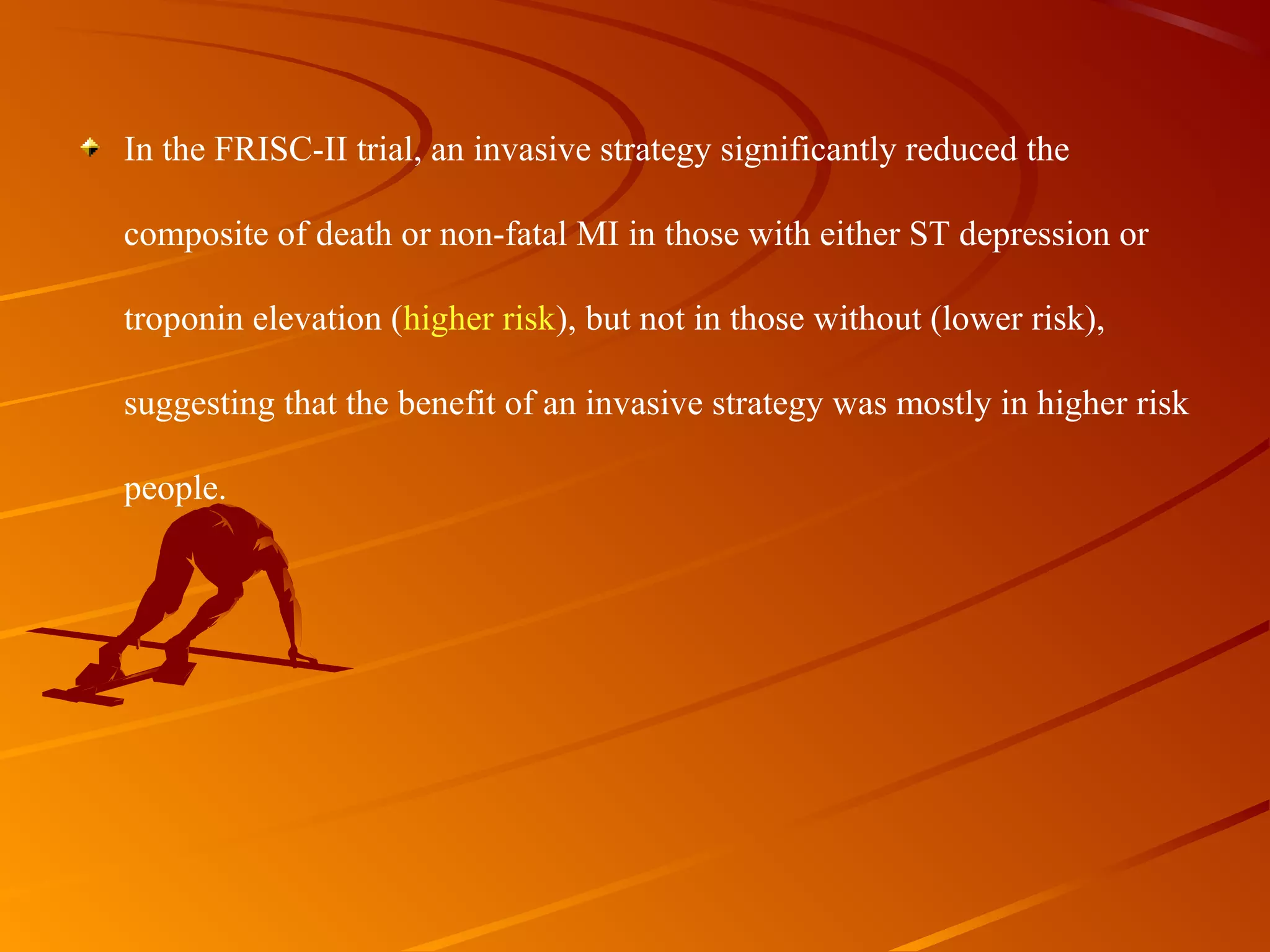 In the FRISC-II trial, an invasive strategy significantly reduced the 
composite of death or non-fatal MI in those with either ST depression or 
troponin elevation (higher risk), but not in those without (lower risk), 
suggesting that the benefit of an invasive strategy was mostly in higher risk 
people. 
 